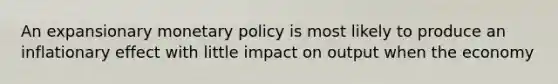 An expansionary monetary policy is most likely to produce an inflationary effect with little impact on output when the economy