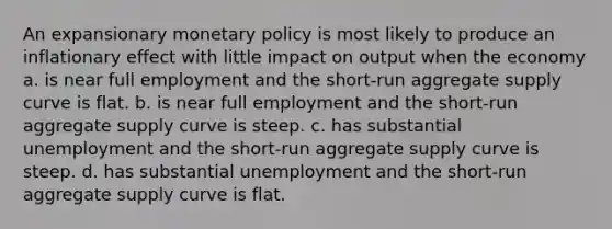 An expansionary <a href='https://www.questionai.com/knowledge/kEE0G7Llsx-monetary-policy' class='anchor-knowledge'>monetary policy</a> is most likely to produce an inflationary effect with little impact on output when the economy a. is near full employment and the short-run aggregate supply curve is flat. b. is near full employment and the short-run aggregate supply curve is steep. c. has substantial unemployment and the short-run aggregate supply curve is steep. d. has substantial unemployment and the short-run aggregate supply curve is flat.