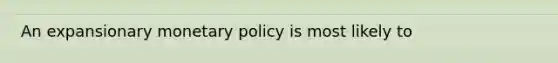 An expansionary monetary policy is most likely to