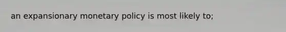 an expansionary monetary policy is most likely to;