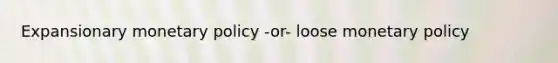 Expansionary monetary policy -or- loose monetary policy