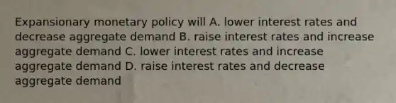 Expansionary monetary policy will A. lower interest rates and decrease aggregate demand B. raise interest rates and increase aggregate demand C. lower interest rates and increase aggregate demand D. raise interest rates and decrease aggregate demand