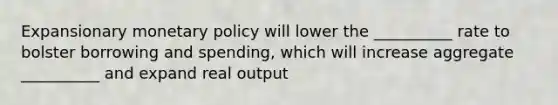 Expansionary monetary policy will lower the __________ rate to bolster borrowing and spending, which will increase aggregate __________ and expand real output