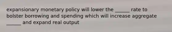 expansionary monetary policy will lower the ______ rate to bolster borrowing and spending which will increase aggregate ______ and expand real output