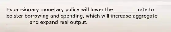 Expansionary monetary policy will lower the _________ rate to bolster borrowing and spending, which will increase aggregate _________ and expand real output.