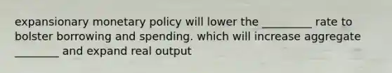 expansionary monetary policy will lower the _________ rate to bolster borrowing and spending. which will increase aggregate ________ and expand real output