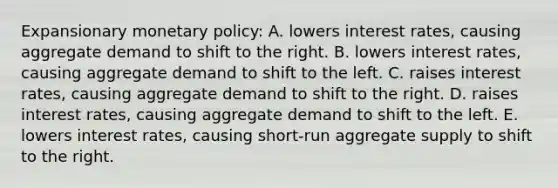 Expansionary monetary policy: A. lowers interest rates, causing aggregate demand to shift to the right. B. lowers interest rates, causing aggregate demand to shift to the left. C. raises interest rates, causing aggregate demand to shift to the right. D. raises interest rates, causing aggregate demand to shift to the left. E. lowers interest rates, causing short-run aggregate supply to shift to the right.