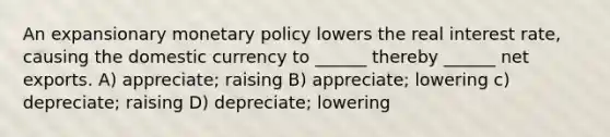 An expansionary <a href='https://www.questionai.com/knowledge/kEE0G7Llsx-monetary-policy' class='anchor-knowledge'>monetary policy</a> lowers the real interest rate, causing the domestic currency to ______ thereby ______ net exports. A) appreciate; raising B) appreciate; lowering c) depreciate; raising D) depreciate; lowering