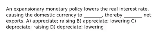 An expansionary <a href='https://www.questionai.com/knowledge/kEE0G7Llsx-monetary-policy' class='anchor-knowledge'>monetary policy</a> lowers the real interest rate, causing the domestic currency to ________, thereby ________ net exports. A) appreciate; raising B) appreciate; lowering C) depreciate; raising D) depreciate; lowering