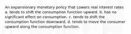 An expansionary monetary policy that Lowers real interest rates a. tends to shift the consumption function upward. b. has no significant effect on consumption. c. tends to shift the consumption function downward. d. tends to move the consumer upward along the consumption function.