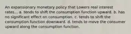 An expansionary monetary policy that Lowers real interest rates... a. tends to shift the consumption function upward. b. has no significant effect on consumption. c. tends to shift the consumption function downward. d. tends to move the consumer upward along the consumption function.