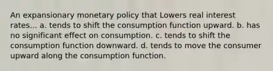 An expansionary monetary policy that Lowers real interest rates... a. tends to shift the consumption function upward. b. has no significant effect on consumption. c. tends to shift the consumption function downward. d. tends to move the consumer upward along the consumption function.