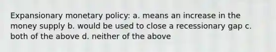 Expansionary monetary policy: a. means an increase in the money supply b. would be used to close a recessionary gap c. both of the above d. neither of the above