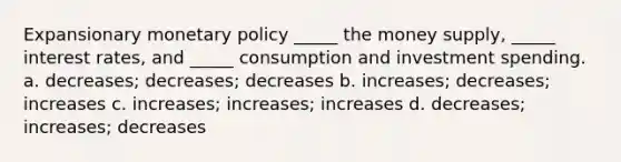 Expansionary <a href='https://www.questionai.com/knowledge/kEE0G7Llsx-monetary-policy' class='anchor-knowledge'>monetary policy</a> _____ the money supply, _____ interest rates, and _____ consumption and investment spending. a. decreases; decreases; decreases b. increases; decreases; increases c. increases; increases; increases d. decreases; increases; decreases