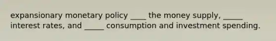 expansionary monetary policy ____ the money supply, _____ interest rates, and _____ consumption and investment spending.