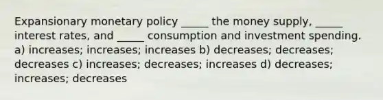 Expansionary monetary policy _____ the money supply, _____ interest rates, and _____ consumption and investment spending. a) increases; increases; increases b) decreases; decreases; decreases c) increases; decreases; increases d) decreases; increases; decreases