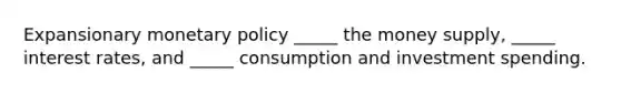 Expansionary monetary policy _____ the money supply, _____ interest rates, and _____ consumption and investment spending.