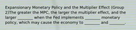 Expansionary Monetary Policy and the Multiplier Effect (Group 2)The greater the MPC, the larger the multiplier effect, and the larger ________ when the Fed implements ________ monetary policy, which may cause the economy to ________ and ________.