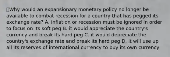 ⭐️Why would an expansionary monetary policy no longer be available to combat recession for a country that has pegged its exchange rate? A. inflation or recession must be ignored in order to focus on its soft peg B. it would appreciate the country's currency and break its hard peg C. it would depreciate the country's exchange rate and break its hard peg D. it will use up all its reserves of international currency to buy its own currency