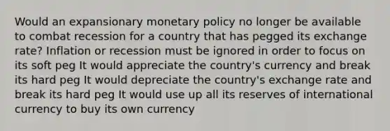 Would an expansionary <a href='https://www.questionai.com/knowledge/kEE0G7Llsx-monetary-policy' class='anchor-knowledge'>monetary policy</a> no longer be available to combat recession for a country that has pegged its exchange rate? Inflation or recession must be ignored in order to focus on its soft peg It would appreciate the country's currency and break its hard peg It would depreciate the country's exchange rate and break its hard peg It would use up all its reserves of international currency to buy its own currency