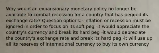 Why would an expansionary <a href='https://www.questionai.com/knowledge/kEE0G7Llsx-monetary-policy' class='anchor-knowledge'>monetary policy</a> no longer be available to combat recession for a country that has pegged its exchange rate? Question options: -inflation or recession must be ignored in order to focus on its soft peg -it would appreciate the country's currency and break its hard peg -it would depreciate the country's exchange rate and break its hard peg -it will use up all its reserves of international currency to buy its own currency