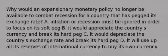 Why would an expansionary monetary policy no longer be available to combat recession for a country that has pegged its exchange rate? A. inflation or recession must be ignored in order to focus on its soft peg B. it would appreciate the country's currency and break its hard peg C. it would depreciate the country's exchange rate and break its hard peg D. it will use up all its reserves of international currency to buy its own currency