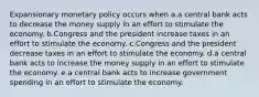 Expansionary monetary policy occurs when a.a central bank acts to decrease the money supply in an effort to stimulate the economy. b.Congress and the president increase taxes in an effort to stimulate the economy. c.Congress and the president decrease taxes in an effort to stimulate the economy. d.a central bank acts to increase the money supply in an effort to stimulate the economy. e.a central bank acts to increase government spending in an effort to stimulate the economy.