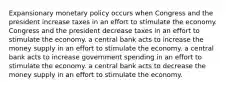 Expansionary monetary policy occurs when Congress and the president increase taxes in an effort to stimulate the economy. Congress and the president decrease taxes in an effort to stimulate the economy. a central bank acts to increase the money supply in an effort to stimulate the economy. a central bank acts to increase government spending in an effort to stimulate the economy. a central bank acts to decrease the money supply in an effort to stimulate the economy.