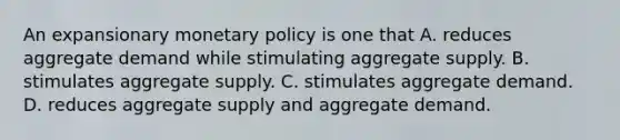 An expansionary monetary policy is one that A. reduces aggregate demand while stimulating aggregate supply. B. stimulates aggregate supply. C. stimulates aggregate demand. D. reduces aggregate supply and aggregate demand.