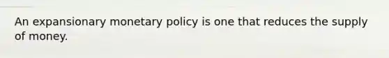 An expansionary monetary policy is one that reduces the supply of money.