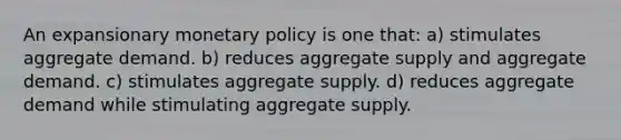 An expansionary <a href='https://www.questionai.com/knowledge/kEE0G7Llsx-monetary-policy' class='anchor-knowledge'>monetary policy</a> is one that: a) stimulates aggregate demand. b) reduces aggregate supply and aggregate demand. c) stimulates aggregate supply. d) reduces aggregate demand while stimulating aggregate supply.