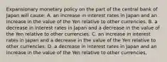 Expansionary monetary policy on the part of the central bank of Japan will​ cause: A. an increase in interest rates in Japan and an increase in the value of the Yen relative to other currencies. B. a decrease in interest rates in Japan and a decrease in the value of the Yen relative to other currencies. C. an increase in interest rates in Japan and a decrease in the value of the Yen relative to other currencies. D. a decrease in interest rates in Japan and an increase in the value of the Yen relative to other currencies.