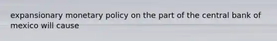 expansionary <a href='https://www.questionai.com/knowledge/kEE0G7Llsx-monetary-policy' class='anchor-knowledge'>monetary policy</a> on the part of the central bank of mexico will cause