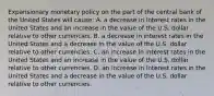 Expansionary monetary policy on the part of the central bank of the United States will​ cause: A. a decrease in interest rates in the United States and an increase in the value of the U.S. dollar relative to other currencies. B. a decrease in interest rates in the United States and a decrease in the value of the U.S. dollar relative to other currencies. C. an increase in interest rates in the United States and an increase in the value of the U.S. dollar relative to other currencies. D. an increase in interest rates in the United States and a decrease in the value of the U.S. dollar relative to other currencies.