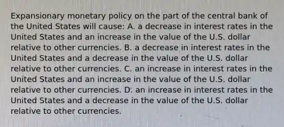 Expansionary monetary policy on the part of the central bank of the United States will​ cause: A. a decrease in interest rates in the United States and an increase in the value of the U.S. dollar relative to other currencies. B. a decrease in interest rates in the United States and a decrease in the value of the U.S. dollar relative to other currencies. C. an increase in interest rates in the United States and an increase in the value of the U.S. dollar relative to other currencies. D. an increase in interest rates in the United States and a decrease in the value of the U.S. dollar relative to other currencies.