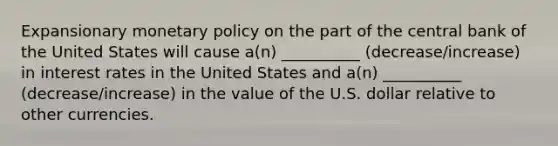 Expansionary monetary policy on the part of the central bank of the United States will​ cause a(n) __________ (decrease/increase) in interest rates in the United States and a(n) __________ (decrease/increase) in the value of the U.S. dollar relative to other currencies.