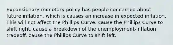 Expansionary monetary policy has people concerned about future​ inflation, which is causes an increase in expected inflation. This will not affect the Phillips Curve. cause the Phillips Curve to shift right. cause a breakdown of the​ unemployment-inflation tradeoff. cause the Phillips Curve to shift left.