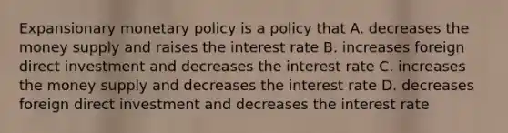 Expansionary monetary policy is a policy that A. decreases the money supply and raises the interest rate B. increases foreign direct investment and decreases the interest rate C. increases the money supply and decreases the interest rate D. decreases foreign direct investment and decreases the interest rate