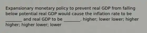 Expansionary monetary policy to prevent real GDP from falling below potential real GDP would cause the inflation rate to be ________ and real GDP to be ________. higher; lower lower; higher higher; higher lower; lower