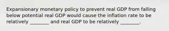 Expansionary <a href='https://www.questionai.com/knowledge/kEE0G7Llsx-monetary-policy' class='anchor-knowledge'>monetary policy</a> to prevent real GDP from falling below potential real GDP would cause the inflation rate to be relatively ________ and real GDP to be relatively ________.