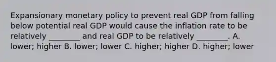 Expansionary monetary policy to prevent real GDP from falling below potential real GDP would cause the inflation rate to be relatively ________ and real GDP to be relatively ________. A. lower; higher B. lower; lower C. higher; higher D. higher; lower