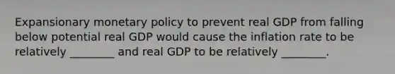 Expansionary monetary policy to prevent real GDP from falling below potential real GDP would cause the inflation rate to be relatively​ ________ and real GDP to be relatively​ ________.