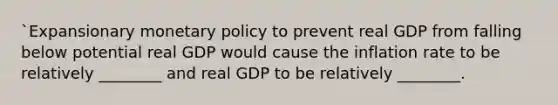 `Expansionary monetary policy to prevent real GDP from falling below potential real GDP would cause the inflation rate to be relatively ________ and real GDP to be relatively ________.