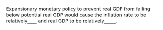 Expansionary monetary policy to prevent real GDP from falling below potential real GDP would cause the inflation rate to be relatively____ and real GDP to be relatively_____.