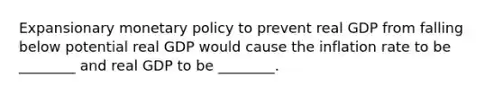 Expansionary <a href='https://www.questionai.com/knowledge/kEE0G7Llsx-monetary-policy' class='anchor-knowledge'>monetary policy</a> to prevent real GDP from falling below potential real GDP would cause the inflation rate to be ________ and real GDP to be ________.