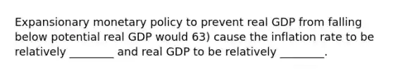 Expansionary monetary policy to prevent real GDP from falling below potential real GDP would 63) cause the inflation rate to be relatively ________ and real GDP to be relatively ________.