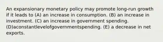 An expansionary monetary policy may promote long-run growth if it leads to (A) an increase in consumption. (B) an increase in investment. (C) an increase in government spending. (D)aconstantlevelofgovernmentspending. (E) a decrease in net exports.