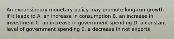 An expansionary monetary policy may promote long-run growth if it leads to A. an increase in consumption B. an increase in investment C. an increase in government spending D. a constant level of government spending E. a decrease in net exports