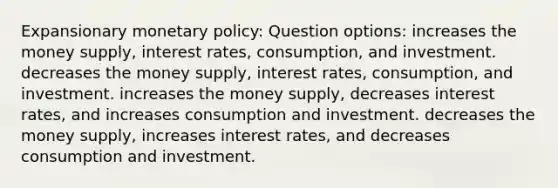 Expansionary <a href='https://www.questionai.com/knowledge/kEE0G7Llsx-monetary-policy' class='anchor-knowledge'>monetary policy</a>: Question options: increases the money supply, interest rates, consumption, and investment. decreases the money supply, interest rates, consumption, and investment. increases the money supply, decreases interest rates, and increases consumption and investment. decreases the money supply, increases interest rates, and decreases consumption and investment.