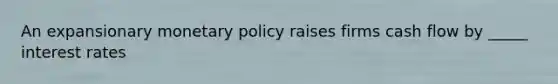 An expansionary monetary policy raises firms cash flow by _____ interest rates